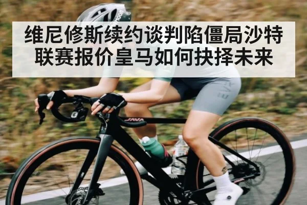 维尼修斯续约谈判陷僵局沙特联赛报价皇马如何抉择未来 | kaiyun