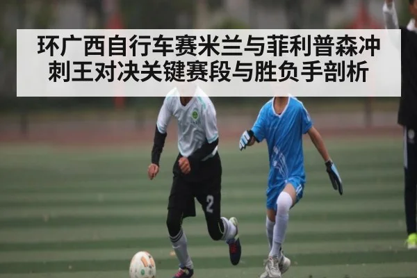 环广西自行车赛米兰与菲利普森冲刺王对决关键赛段与胜负手剖析